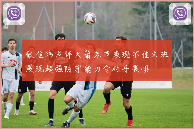 张佳玮点评火箭末节表现不佳文班展现超强防守能力令对手畏惧