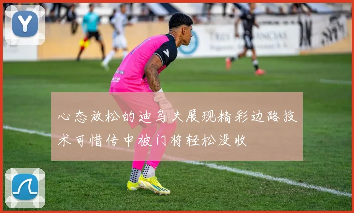 心态放松的迪乌夫展现精彩边路技术可惜传中被门将轻松没收