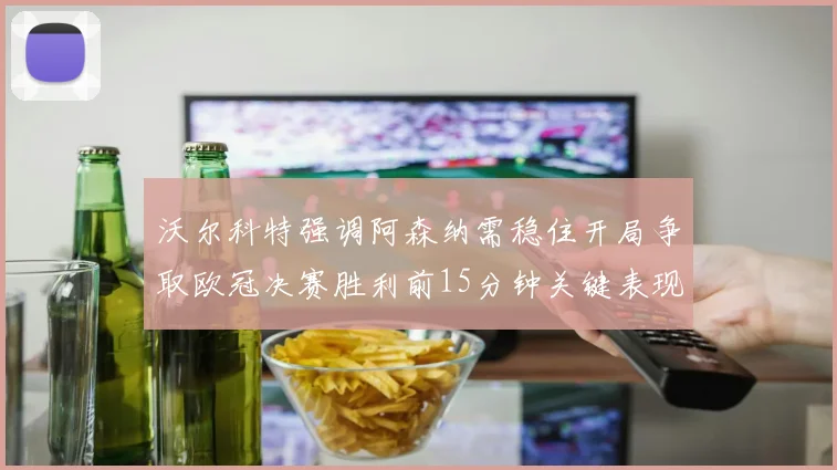 沃尔科特强调阿森纳需稳住开局争取欧冠决赛胜利前15分钟关键表现