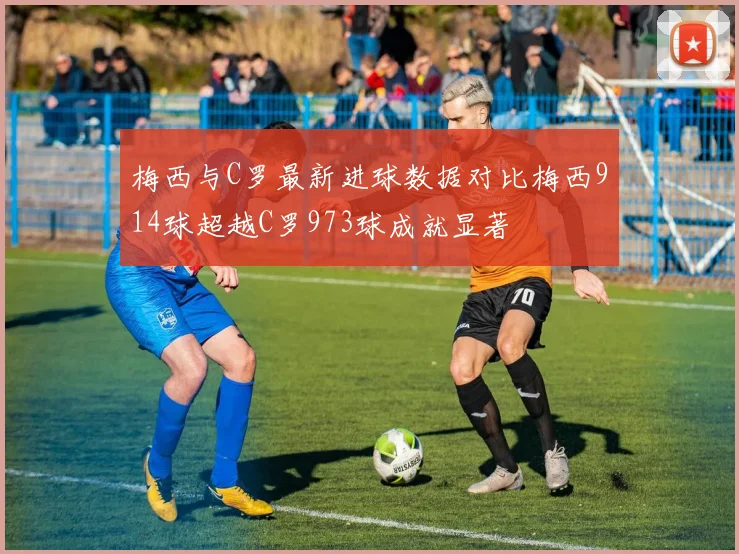 梅西与C罗最新进球数据对比梅西914球超越C罗973球成就显著