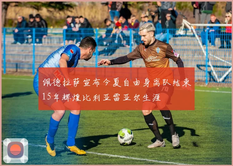佩德拉萨宣布今夏自由身离队结束15年辉煌比利亚雷亚尔生涯