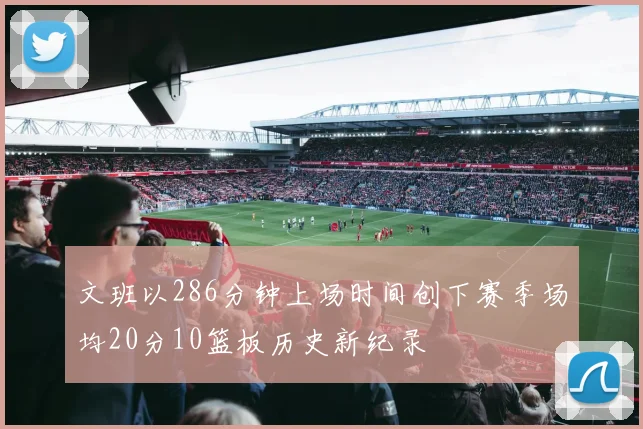 文班以286分钟上场时间创下赛季场均20分10篮板历史新纪录