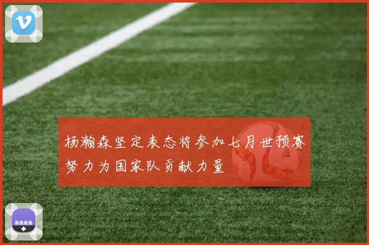 杨瀚森坚定表态将参加七月世预赛努力为国家队贡献力量