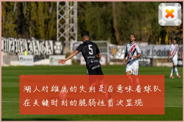 湖人对雄鹿的失利是否意味着球队在关键时刻的脆弱性首次显现