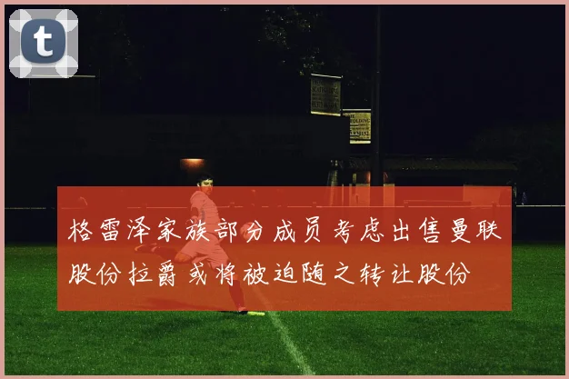 格雷泽家族部分成员考虑出售曼联股份拉爵或将被迫随之转让股份