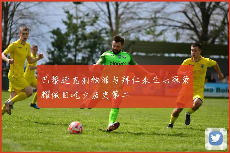 巴黎连克利物浦与拜仁米兰七冠荣耀依旧屹立历史第二