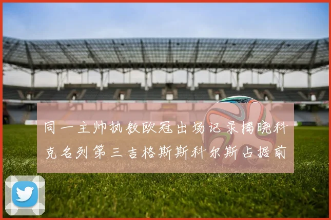 同一主帅执教欧冠出场记录揭晓科克名列第三吉格斯斯科尔斯占据前两位