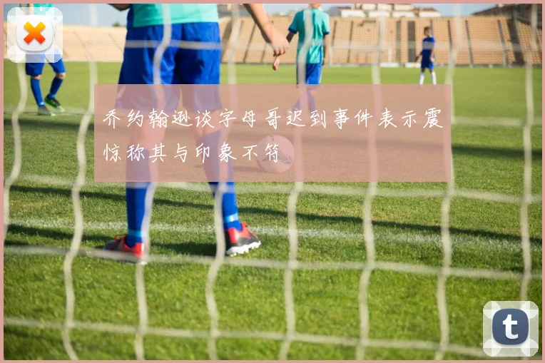 乔约翰逊谈字母哥迟到事件表示震惊称其与印象不符