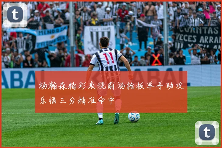 杨瀚森精彩表现前场抢板单手助攻乐福三分精准命中