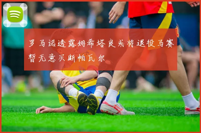 罗马诺透露姆希塔良或将退役马赛暂无意买断帕瓦尔