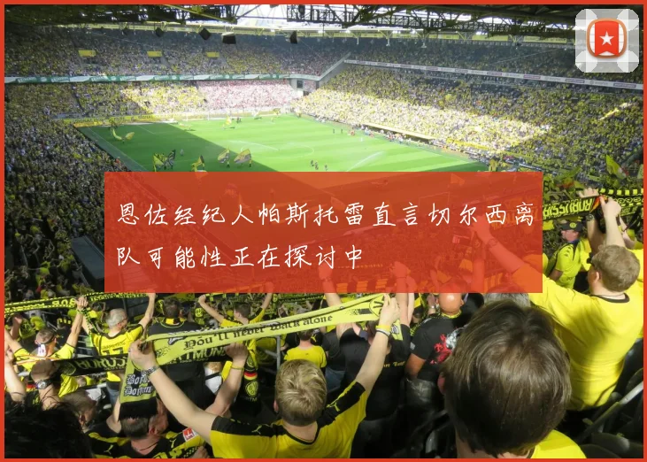 恩佐经纪人帕斯托雷直言切尔西离队可能性正在探讨中