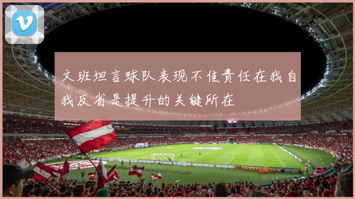 文班坦言球队表现不佳责任在我自我反省是提升的关键所在