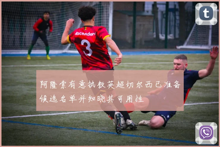 阿隆索有意执教英超切尔西已准备候选名单并知晓其可用性