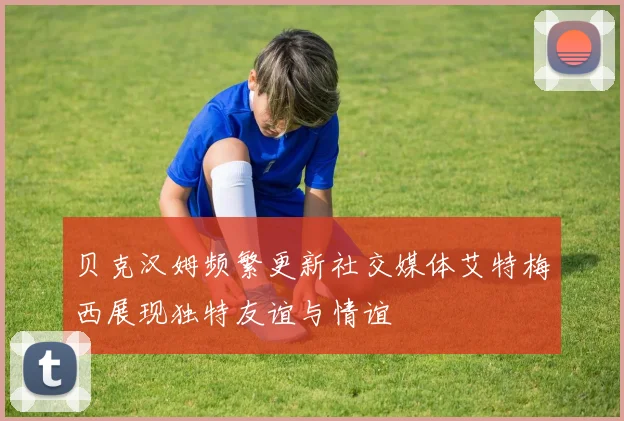 贝克汉姆频繁更新社交媒体艾特梅西展现独特友谊与情谊