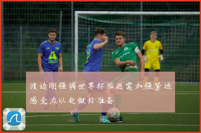 渡边刚强调世界杯临近需加强紧迫感全力以赴做好准备