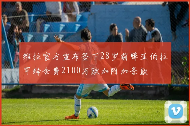 维拉官方宣布签下28岁前锋亚伯拉罕转会费2100万欧加附加条款