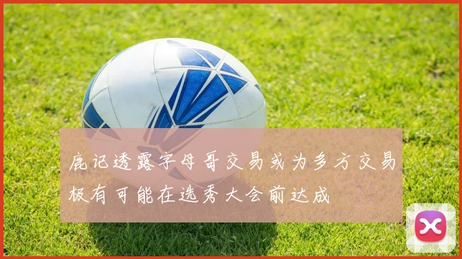 鹿记透露字母哥交易或为多方交易极有可能在选秀大会前达成