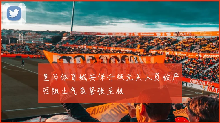 皇马体育城安保升级无关人员被严密阻止气氛紧张至极