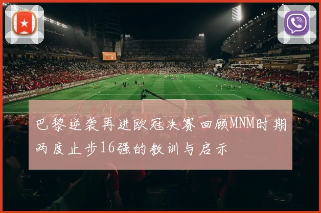 巴黎逆袭再进欧冠决赛回顾MNM时期两度止步16强的教训与启示